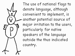 The use of national flags to denote language, although convenient to implement, is another potential source of major irritation to the users, particularly for native speakers of the language outside the thus indicated country.